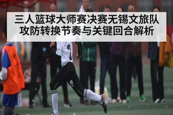 三人篮球大师赛决赛无锡文旅队攻防转换节奏与关键回合解析 - xingkong