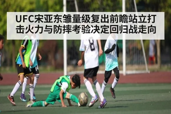 UFC宋亚东雏量级复出前瞻站立打击火力与防摔考验决定回归战走向