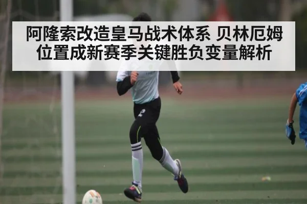 阿隆索改造皇马战术体系 贝林厄姆位置成新赛季关键胜负变量解析 - xingkong