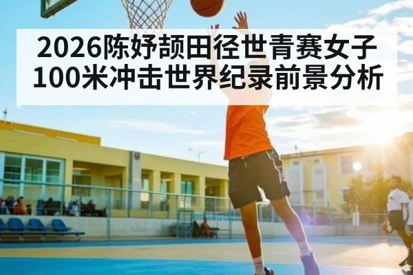 2026陈妤颉田径世青赛女子100米冲击世界纪录前景分析 - xingkong