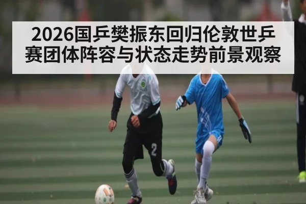 2026国乒樊振东回归伦敦世乒赛团体阵容与状态走势前景观察